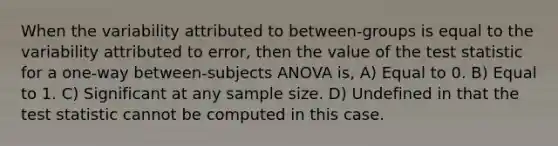 When the variability attributed to between-groups is equal to the variability attributed to error, then the value of the test statistic for a one-way between-subjects ANOVA is, A) Equal to 0. B) Equal to 1. C) Significant at any sample size. D) Undefined in that the test statistic cannot be computed in this case.