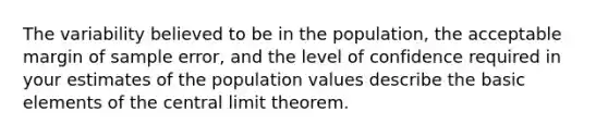 The variability believed to be in the population, the acceptable margin of sample error, and the level of confidence required in your estimates of the population values describe the basic elements of the central limit theorem.