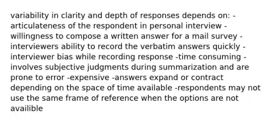 variability in clarity and depth of responses depends on: -articulateness of the respondent in personal interview -willingness to compose a written answer for a mail survey -interviewers ability to record the verbatim answers quickly -interviewer bias while recording response -time consuming -involves subjective judgments during summarization and are prone to error -expensive -answers expand or contract depending on the space of time available -respondents may not use the same frame of reference when the options are not availible