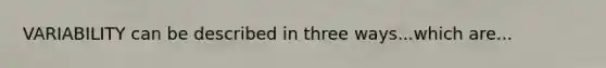 VARIABILITY can be described in three ways...which are...