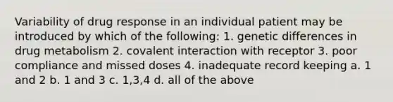 Variability of drug response in an individual patient may be introduced by which of the following: 1. genetic differences in drug metabolism 2. covalent interaction with receptor 3. poor compliance and missed doses 4. inadequate record keeping a. 1 and 2 b. 1 and 3 c. 1,3,4 d. all of the above