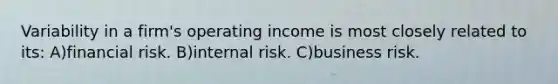 Variability in a firm's operating income is most closely related to its: A)financial risk. B)internal risk. C)business risk.