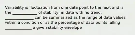 Variability is fluctuation from one data point to the next and is the _____________ of stability; in data with no trend, _______________ can be summarized as the range of data values within a condition or as the percentage of data points falling ______________ a given stability envelope