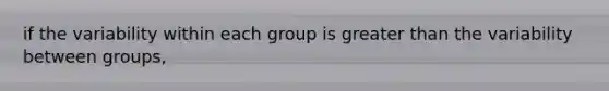 if the variability within each group is greater than the variability between groups,