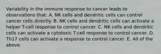 Variability in the immune response to cancer leads to observations that: A. NK cells and dendritic cells can control cancer cells directly. B. NK cells and dendritic cells can activate a helper T-cell response to control cancer. C. NK cells and dendritic cells can activate a cytotoxic T-cell response to control cancer. D. Th17 cells can activate a response to control cancer. E. All of the above.