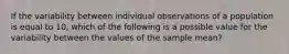 If the variability between individual observations of a population is equal to 10, which of the following is a possible value for the variability between the values of the sample mean?