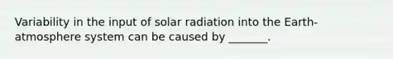 Variability in the input of solar radiation into the Earth-atmosphere system can be caused by _______.