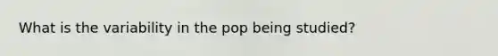 What is the variability in the pop being studied?