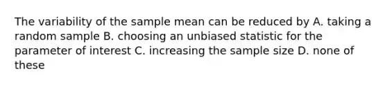 The variability of the sample mean can be reduced by A. taking a random sample B. choosing an unbiased statistic for the parameter of interest C. increasing the sample size D. none of these