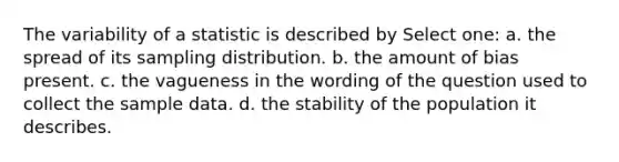 The variability of a statistic is described by Select one: a. the spread of its sampling distribution. b. the amount of bias present. c. the vagueness in the wording of the question used to collect the sample data. d. the stability of the population it describes.