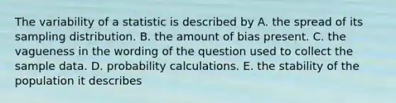 The variability of a statistic is described by A. the spread of its sampling distribution. B. the amount of bias present. C. the vagueness in the wording of the question used to collect the sample data. D. probability calculations. E. the stability of the population it describes