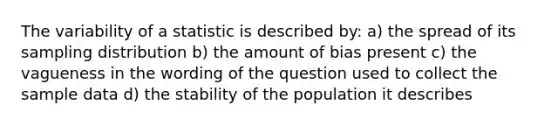 The variability of a statistic is described by: a) the spread of its sampling distribution b) the amount of bias present c) the vagueness in the wording of the question used to collect the sample data d) the stability of the population it describes