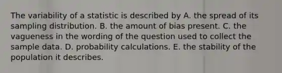 The variability of a statistic is described by A. the spread of its sampling distribution. B. the amount of bias present. C. the vagueness in the wording of the question used to collect the sample data. D. probability calculations. E. the stability of the population it describes.