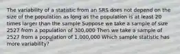 The variability of a statistic from an SRS does not depend on the size of the population as long as the population is at least 20 times larger than the sample Suppose we take a sample of size 2527 from a population of 300,000 Then we take a sample of 2527 from a population of 1,000,000 Which sample statistic has more variability?