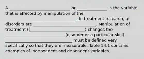 A ______________________________ or _______________ is the variable that is affected by manipulation of the ___________________________________. In treatment research, all disorders are _______________________________. Manipulation of treatment ((___________________________) changes the _____________________________ (disorder or a particular skill). _________________________________ must be defined very specifically so that they are measurable. Table 14.1 contains examples of independent and dependent variables.