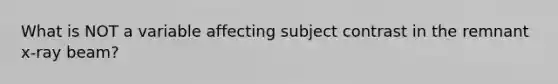 What is NOT a variable affecting subject contrast in the remnant x-ray beam?