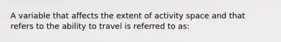 A variable that affects the extent of activity space and that refers to the ability to travel is referred to as: