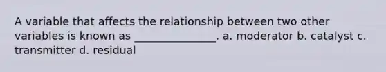 A variable that affects the relationship between two other variables is known as _______________. a. moderator b. catalyst c. transmitter d. residual