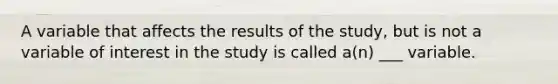 A variable that affects the results of the study, but is not a variable of interest in the study is called a(n) ___ variable.