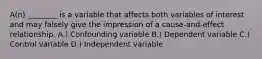 A(n) ________ is a variable that affects both variables of interest and may falsely give the impression of a cause-and-effect relationship. A.) Confounding variable B.) Dependent variable C.) Control variable D.) Independent variable