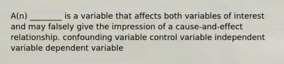 A(n) ________ is a variable that affects both variables of interest and may falsely give the impression of a cause-and-effect relationship. confounding variable control variable independent variable dependent variable