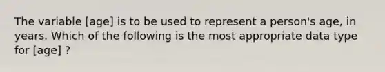 The variable [age] is to be used to represent a person's age, in years. Which of the following is the most appropriate data type for [age] ?