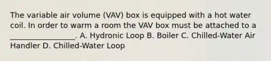 The variable air volume (VAV) box is equipped with a hot water coil. In order to warm a room the VAV box must be attached to a _________________. A. Hydronic Loop B. Boiler C. Chilled-Water Air Handler D. Chilled-Water Loop