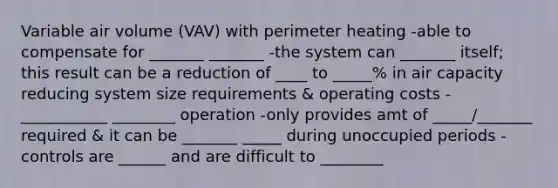 Variable air volume (VAV) with perimeter heating -able to compensate for _______ _______ -the system can _______ itself; this result can be a reduction of ____ to _____% in air capacity reducing system size requirements & operating costs -___________ ________ operation -only provides amt of _____/_______ required & it can be _______ _____ during unoccupied periods -controls are ______ and are difficult to ________