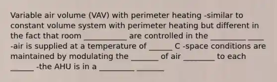 Variable air volume (VAV) with perimeter heating -similar to constant volume system with perimeter heating but different in the fact that room ___________ are controlled in the _________ ____ -air is supplied at a temperature of ______ C -space conditions are maintained by modulating the _______ of air ________ to each ______ -the AHU is in a _________ _______