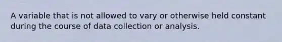 A variable that is not allowed to vary or otherwise held constant during the course of data collection or analysis.