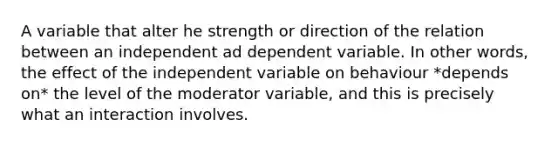 A variable that alter he strength or direction of the relation between an independent ad dependent variable. In other words, the effect of the independent variable on behaviour *depends on* the level of the moderator variable, and this is precisely what an interaction involves.