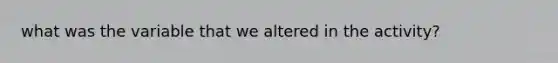 what was the variable that we altered in the activity?