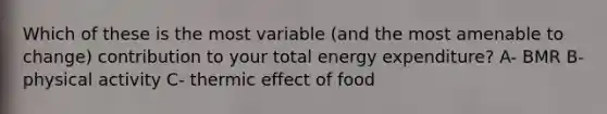 Which of these is the most variable (and the most amenable to change) contribution to your total energy expenditure? A- BMR B- physical activity C- thermic effect of food