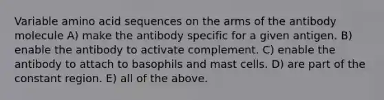 Variable amino acid sequences on the arms of the antibody molecule A) make the antibody specific for a given antigen. B) enable the antibody to activate complement. C) enable the antibody to attach to basophils and mast cells. D) are part of the constant region. E) all of the above.