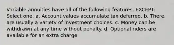 Variable annuities have all of the following features, EXCEPT: Select one: a. Account values accumulate tax deferred. b. There are usually a variety of investment choices. c. Money can be withdrawn at any time without penalty. d. Optional riders are available for an extra charge