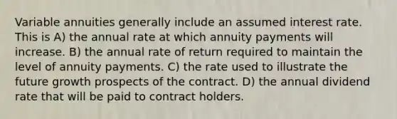 Variable annuities generally include an assumed interest rate. This is A) the annual rate at which annuity payments will increase. B) the annual rate of return required to maintain the level of annuity payments. C) the rate used to illustrate the future growth prospects of the contract. D) the annual dividend rate that will be paid to contract holders.