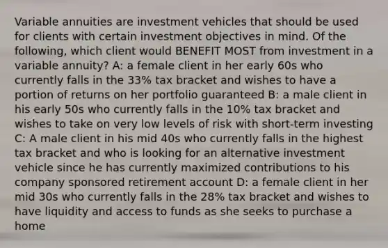 Variable annuities are investment vehicles that should be used for clients with certain investment objectives in mind. Of the following, which client would BENEFIT MOST from investment in a variable annuity? A: a female client in her early 60s who currently falls in the 33% tax bracket and wishes to have a portion of returns on her portfolio guaranteed B: a male client in his early 50s who currently falls in the 10% tax bracket and wishes to take on very low levels of risk with short-term investing C: A male client in his mid 40s who currently falls in the highest tax bracket and who is looking for an alternative investment vehicle since he has currently maximized contributions to his company sponsored retirement account D: a female client in her mid 30s who currently falls in the 28% tax bracket and wishes to have liquidity and access to funds as she seeks to purchase a home