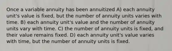 Once a variable annuity has been annuitized A) each annuity unit's value is fixed, but the number of annuity units varies with time. B) each annuity unit's value and the number of annuity units vary with time. C) the number of annuity units is fixed, and their value remains fixed. D) each annuity unit's value varies with time, but the number of annuity units is fixed.