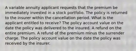 A variable annuity applicant requests that the premium be immediately invested in a stock portfolio. The policy is returned to the insurer within the cancellation period. What is the applicant entitled to receive? The policy account value on the date the policy was delivered to the insured. A refund on the entire premium. A refund of the premium minus the surrender charge. The policy account value on the date the policy was received by the insurer.