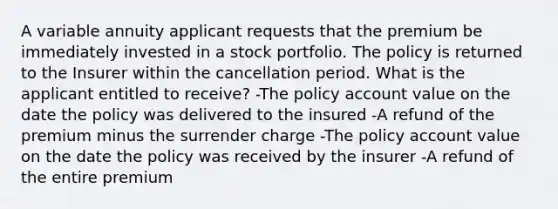 A variable annuity applicant requests that the premium be immediately invested in a stock portfolio. The policy is returned to the Insurer within the cancellation period. What is the applicant entitled to receive? -The policy account value on the date the policy was delivered to the insured -A refund of the premium minus the surrender charge -The policy account value on the date the policy was received by the insurer -A refund of the entire premium