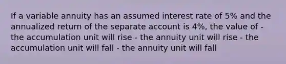 If a variable annuity has an assumed interest rate of 5% and the annualized return of the separate account is 4%, the value of - the accumulation unit will rise - the annuity unit will rise - the accumulation unit will fall - the annuity unit will fall