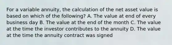 For a variable annuity, the calculation of the net asset value is based on which of the following? A. The value at end of every business day B. The value at the end of the month C. The value at the time the investor contributes to the annuity D. The value at the time the annuity contract was signed