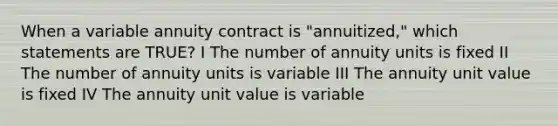 When a variable annuity contract is "annuitized," which statements are TRUE? I The number of annuity units is fixed II The number of annuity units is variable III The annuity unit value is fixed IV The annuity unit value is variable