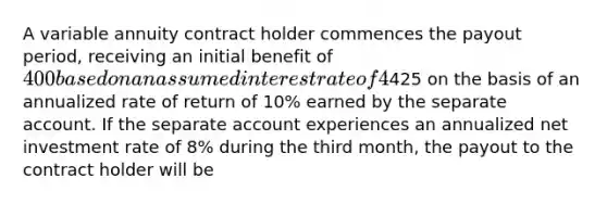 A variable annuity contract holder commences the payout period, receiving an initial benefit of 400 based on an assumed interest rate of 4%. In the second month, the contract holder receives425 on the basis of an annualized rate of return of 10% earned by the separate account. If the separate account experiences an annualized net investment rate of 8% during the third month, the payout to the contract holder will be