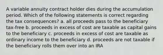 A variable annuity contract holder dies during the accumulation period. Which of the following statements is correct regarding the tax consequences? a. all proceeds pass to the beneficiary tax-free b. proceeds in excess of cost are taxable as capital gains to the beneficiary c. proceeds in excess of cost are taxable as ordinary income to the beneficiary d. proceeds are not taxable if the beneficiary rolls them over into an IRA