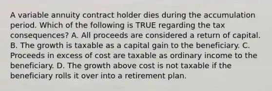 A variable annuity contract holder dies during the accumulation period. Which of the following is TRUE regarding the tax consequences? A. All proceeds are considered a return of capital. B. The growth is taxable as a capital gain to the beneficiary. C. Proceeds in excess of cost are taxable as ordinary income to the beneficiary. D. The growth above cost is not taxable if the beneficiary rolls it over into a retirement plan.