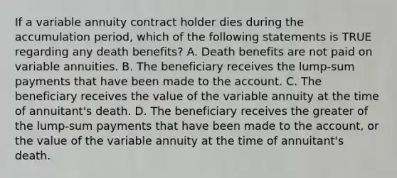 If a variable annuity contract holder dies during the accumulation period, which of the following statements is TRUE regarding any death benefits? A. Death benefits are not paid on variable annuities. B. The beneficiary receives the lump-sum payments that have been made to the account. C. The beneficiary receives the value of the variable annuity at the time of annuitant's death. D. The beneficiary receives the greater of the lump-sum payments that have been made to the account, or the value of the variable annuity at the time of annuitant's death.