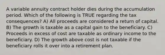 A variable annuity contract holder dies during the accumulation period. Which of the following is TRUE regarding the tax consequences? A) All proceeds are considered a return of capital. B) The growth is taxable as a capital gain to the beneficiary. C) Proceeds in excess of cost are taxable as ordinary income to the beneficiary. D) The growth above cost is not taxable if the beneficiary rolls it over into a retirement plan.