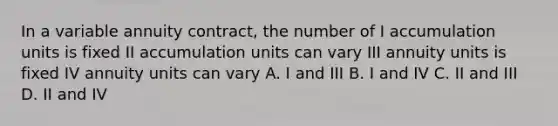 In a variable annuity contract, the number of I accumulation units is fixed II accumulation units can vary III annuity units is fixed IV annuity units can vary A. I and III B. I and IV C. II and III D. II and IV