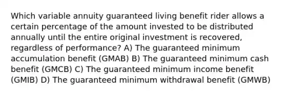 Which variable annuity guaranteed living benefit rider allows a certain percentage of the amount invested to be distributed annually until the entire original investment is recovered, regardless of performance? A) The guaranteed minimum accumulation benefit (GMAB) B) The guaranteed minimum cash benefit (GMCB) C) The guaranteed minimum income benefit (GMIB) D) The guaranteed minimum withdrawal benefit (GMWB)